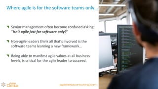 Where agile is for the software teams only…
Senior management often become confused asking:
“Isn't agile just for software only?”
Non-agile leaders think all that's involved is the
software teams learning a new framework…
Being able to manifest agile values at all business
levels, is critical for the agile leader to succeed.
agiledeltaconsulting.com
 