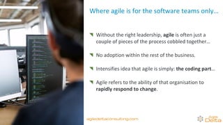 Without the right leadership, agile is often just a
couple of pieces of the process cobbled together…
No adoption within the rest of the business.
Intensifies idea that agile is simply: the coding part…
Agile refers to the ability of that organisation to
rapidly respond to change.
Where agile is for the software teams only…
agiledeltaconsulting.com
 