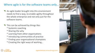 An agile leader brought into this environment
needs to find a way, to enable agility throughout
the whole enterprise and not only just for the
software teams.
This can be achieved by things like:
* Systemic coaching
* Sharing the why
* Learning from other organisations
* Introducing communities of practice
* Finding your organisational champions
* Creating the right ways of working…
Where agile is for the software teams only…
agiledeltaconsulting.com
 
