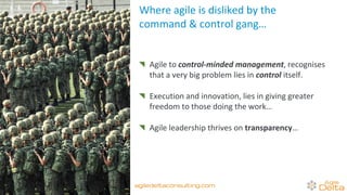Where agile is disliked by the
command & control gang…
Agile to control-minded management, recognises
that a very big problem lies in control itself.
Execution and innovation, lies in giving greater
freedom to those doing the work…
Agile leadership thrives on transparency…
agiledeltaconsulting.com
 