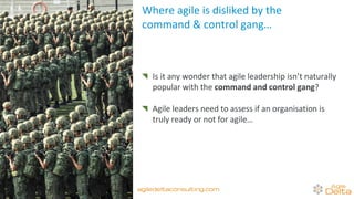 Where agile is disliked by the
command & control gang…
Is it any wonder that agile leadership isn’t naturally
popular with the command and control gang?
Agile leaders need to assess if an organisation is
truly ready or not for agile…
agiledeltaconsulting.com
 