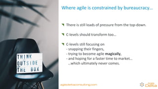 There is still loads of pressure from the top-down.
C-levels should transform too…
C-levels still focusing on
- snapping their fingers,
- trying to become agile magically,
- and hoping for a faster time to market…
…which ultimately never comes.
Where agile is constrained by bureaucracy…
agiledeltaconsulting.com
 