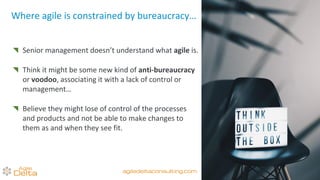 Where agile is constrained by bureaucracy…
Senior management doesn’t understand what agile is.
Think it might be some new kind of anti-bureaucracy
or voodoo, associating it with a lack of control or
management…
Believe they might lose of control of the processes
and products and not be able to make changes to
them as and when they see fit.
agiledeltaconsulting.com
 