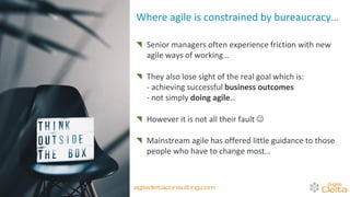 Senior managers often experience friction with new
agile ways of working…
They also lose sight of the real goal which is:
- achieving successful business outcomes
- not simply doing agile…
However it is not all their fault ☺
Mainstream agile has offered little guidance to those
people who have to change most…
Where agile is constrained by bureaucracy…
agiledeltaconsulting.com
 