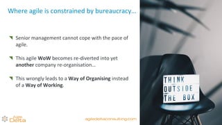 Senior management cannot cope with the pace of
agile.
This agile WoW becomes re-diverted into yet
another company re-organisation…
This wrongly leads to a Way of Organising instead
of a Way of Working.
Where agile is constrained by bureaucracy…
agiledeltaconsulting.com
 