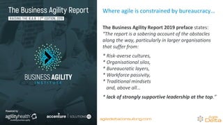 Where agile is constrained by bureaucracy…
The Business Agility Report 2019 preface states:
“The report is a sobering account of the obstacles
along the way, particularly in larger organisations
that suffer from:
* Risk-averse cultures,
* Organisational silos,
* Bureaucratic layers,
* Workforce passivity,
* Traditional mindsets
and, above all…
* lack of strongly supportive leadership at the top.”
agiledeltaconsulting.com
 
