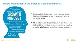 Organisations that are very agile often shy away
from the label Agile, or are moving away from a
particular brand...
Main difference between those that can claim to be
agile and those that can’t, is down to those adopting
an Agile Mindset as a part of the company culture.
Where organisations have a fixed or traditional mindset…
agiledeltaconsulting.com
 