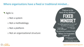 Agile is:
o Not a system
o Not a methodology
o Not a platform
o Not an organisational structure
Where organisations have a fixed or traditional mindset…
agiledeltaconsulting.com
 