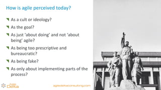 How is agile perceived today?
As a cult or ideology?
As the goal?
As just ‘about doing’ and not ‘about
being’ agile?
As being too prescriptive and
bureaucratic?
As being fake?
As only about implementing parts of the
process?
agiledeltaconsulting.com
 