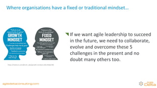 If we want agile leadership to succeed
in the future, we need to collaborate,
evolve and overcome these 5
challenges in the present and no
doubt many others too.
Where organisations have a fixed or traditional mindset…
https://medium.com/@ruth_obe/growth-mindset-a3b13566a78d
agiledeltaconsulting.com
 