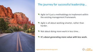 Agile isn't just a methodology to implement within
the existing management framework.
Agile is all about working smarter, rather than
harder.
Not about doing more work in less time…
It’s about generating more value with less work.
The journey for successful leadership…
agiledeltaconsulting.com
 