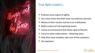 True Agile Leaders…
Embrace every aspect of agility.
Set a clear vision that their team can embrace and own.
Believe in their mission and live it on a daily basis.
Build a culture of self-organising teams.
Create an environment that allows agile to flourish.
Focus on what really matters - delivering value.
Help their team members take care of the customers.
Are awesome.
agiledeltaconsulting.com
 