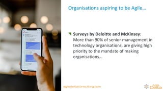 Organisations aspiring to be Agile…
Surveys by Deloitte and McKinsey:
More than 90% of senior management in
technology organisations, are giving high
priority to the mandate of making
organisations… Agile.
agiledeltaconsulting.com
 