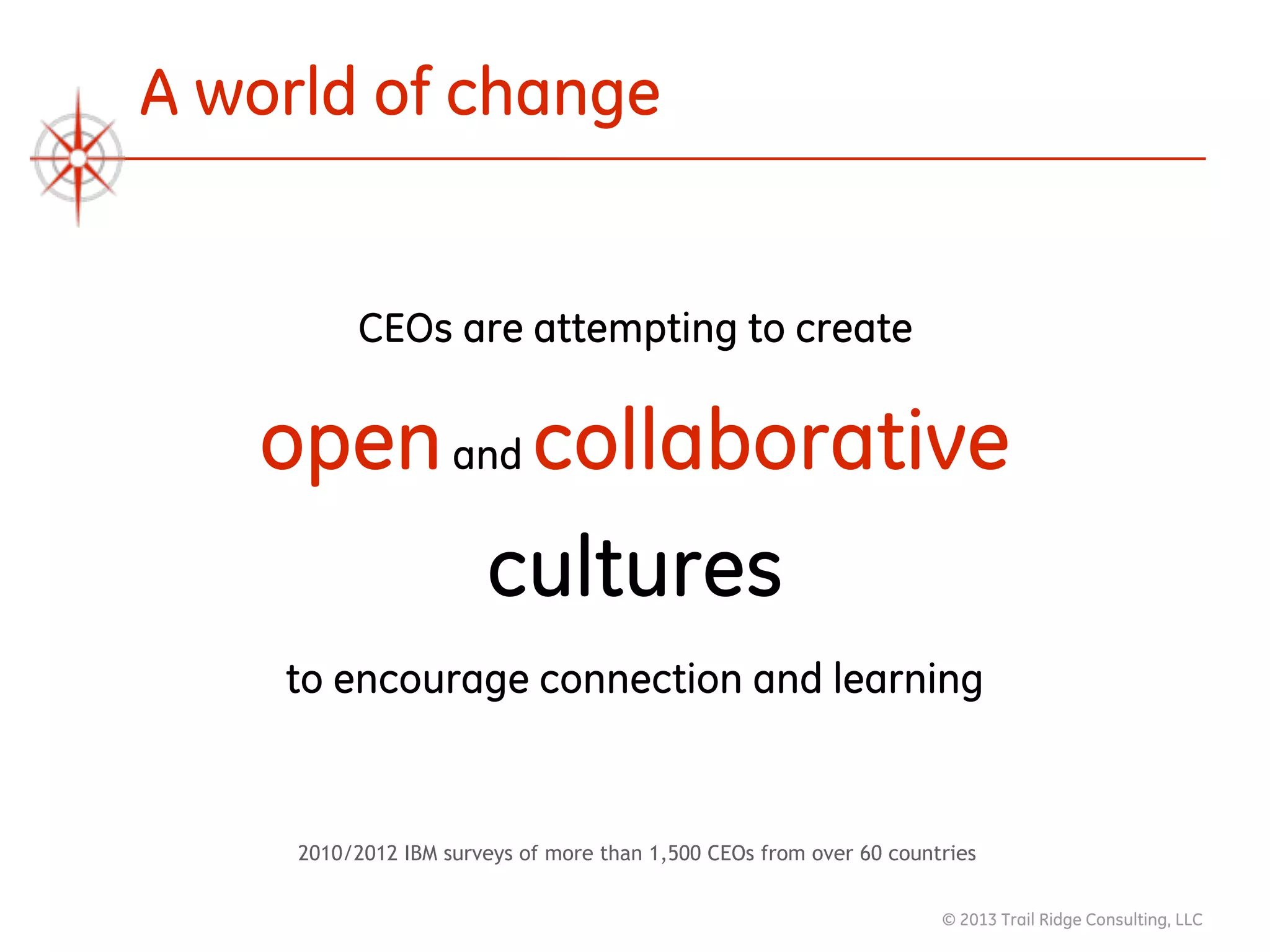 © 2013 Trail Ridge Consulting, LLC
A world of change
CEOs are attempting to create  
openand collaborative 
cultures 
to encourage connection and learning 
2010/2012 IBM surveys of more than 1,500 CEOs from over 60 countries
 