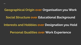 Geographical Origin over Organisation you Work
Social Structure over Educational Background
Interests and Hobbies over Designation you Hold
Personal Qualities over Work Experience
 