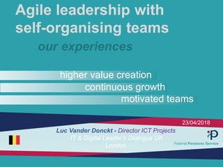 23/04/2018
Agile leadership with
self-organising teams
our experiences
higher value creation
continuous growth
motivated teams
Luc Vander Donckt - Director ICT Projects
IT & Digital Leader’s Dialogue UK
London Federal Pensions Service
 