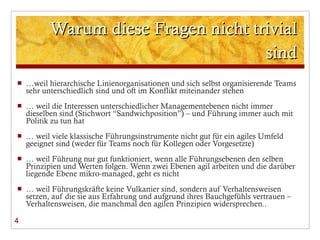 Warum diese Fragen nicht trivial sind … weil hierarchische Linienorganisationen und sich selbst organisierende Teams sehr unterschiedlich sind und oft im Konflikt miteinander stehen …  weil die Interessen unterschiedlicher Managementebenen nicht immer dieselben sind (Stichwort  “Sandwichposition”) – und Führung immer auch mit Politik zu tun hat …  weil viele klassische Führungsinstrumente nicht gut für ein agiles Umfeld geeignet sind (weder für Teams noch für Kollegen oder Vorgesetzte) …  weil Führung nur gut funktioniert, wenn alle Führungsebenen den selben Prinzipien und Werten folgen. Wenn zwei Ebenen agil arbeiten und die darüber liegende Ebene mikro-managed, geht es nicht …  weil Führungskräfte keine Vulkanier sind, sondern auf Verhaltensweisen setzen, auf die sie aus Erfahrung und aufgrund ihres Bauchgefühls vertrauen – Verhaltensweisen, die manchmal den agilen Prinzipien widersprechen.. 4 
