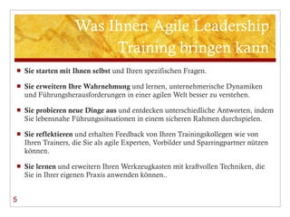 Was Ihnen Agile Leadership Training bringen kann Sie starten mit Ihnen selbst  und Ihren spezifischen Fragen.  Sie erweitern Ihre Wahrnehmung  und lernen, unternehmerische Dynamiken und Führungsherausforderungen in einer agilen Welt besser zu verstehen. Sie probieren neue Dinge aus  und entdecken unterschiedliche Antworten, indem Sie lebensnahe Führungssituationen in einem sicheren Rahmen durchspielen.  Sie reflektieren  und erhalten Feedback von Ihren Trainingskollegen wie von Ihren Trainers, die Sie als agile Experten, Vorbilder und Sparringpartner nützen können. Sie lernen  und erweitern Ihren Werkzeugkasten mit kraftvollen Techniken, die Sie in Ihrer eigenen Praxis anwenden können..  5 