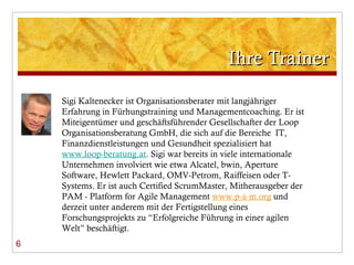 Ihre Trainer 6 Sigi Kaltenecker ist Organisationsberater mit langjähriger Erfahrung in Fürhungstraining und Managementcoaching. Er ist Miteigentümer und geschäftsführender Gesellschafter der Loop Organisationsberatung GmbH, die sich auf die Bereiche  IT, Finanzdienstleistungen und Gesundheit spezialisiert hat  www.loop-beratung.at . Sigi war bereits in viele internationale Unternehmen involviert wie etwa Alcatel, bwin, Aperture Software, Hewlett Packard, OMV-Petrom, Raiffeisen oder T-Systems. Er ist auch Certified ScrumMaster, Mitherausgeber der PAM - Platform for Agile Management  www.p-a-m.org  und derzeit unter anderem mit der Fertigstellung eines Forschungsprojekts zu  “Erfolgreiche Führung in einer agilen Welt” beschäftigt. 