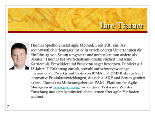 Ihre Trainer 7 Thomas Spielhofer setzt agile Methoden seit 2001 ein. Als verantwortlicher Manager hat er in verschiedenen Unternehmen die Einführung von Scrum umgesetzt und unterstützt nun andere als Berater.  Thomas hat Wirtschaftsinformatik studiert und seine Karriere als Entwickler und Projektmanager begonnen. Er blickt auf 15 Jahre IT Erfahrung zurück, sowohl auf schwergewichtige internationale Projekte auf Basis von IPMA und CMMI als auch auf innovative Produktentwicklungen, die sich auf XP and Scrum gestützt haben. Thomas ist Mitherausgeber der PAM - Platform for Agile Management  www.p-a-m.org , wo er einen Teil seiner Zeit der Forschung und dem kontinuierlichen Lernen über agile Methoden widmet.  