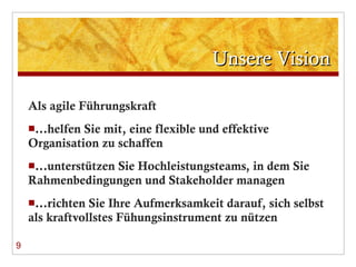 Unsere Vision Als agile Führungskraft … helfen Sie mit, eine flexible und effektive Organisation zu schaffen … unterstützen Sie Hochleistungsteams, in dem Sie Rahmenbedingungen und Stakeholder managen … richten Sie Ihre Aufmerksamkeit darauf, sich selbst als kraftvollstes Fühungsinstrument zu nützen 9 