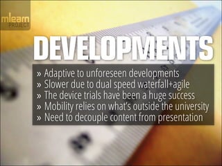 DEVELOPMENTS
»» Adaptive to unforeseen developments
»» Slower due to dual speed waterfall+agile
»» The device trials have been a huge success
»» Mobility relies on what’s outside the university
»» Need to decouple content from presentation
 