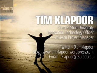 TIM KLAPDOR
      Charles Sturt University
         Innovation Technology Officer
             mLearn Project Manager

                Twitter - @timklapdor
Blog - www.timklapdor.wordpress.com
         Email - tklapdor@csu.edu.au
 