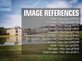 IMAGE REFERENCES          Road - http://goo.gl/2RwSz
                   The Thinker - http://goo.gl/fL6SX
                          Rose - http://goo.gl/3M4Vy
                 sand dancer - http://goo.gl/vpBMV
                      snowball - http://goo.gl/YY2xx
Measuring Distance (32/365) - http://goo.gl/amhvJ
Why I oughta... (Success Kid) - http://goo.gl/KYwVg
                     fly away - http://goo.gl/8SD4B
                         iPaddr - http://goo.gl/eZ6Pc
                      red team - http://goo.gl/f5jH6
                 Gegant pagès - http://goo.gl/u0t7z
 