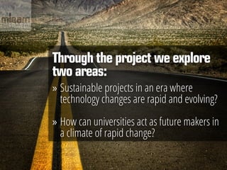 Through the project we explore
two areas:
»» Sustainable projects in an era where
   technology changes are rapid and evolving?

»» How can universities act as future makers in
   a climate of rapid change?
 