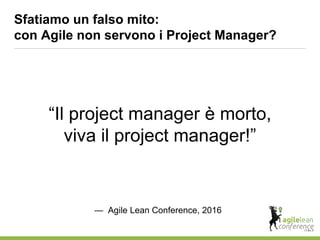 Sfatiamo un falso mito:
con Agile non servono i Project Manager?
“Il project manager è morto,
viva il project manager!”
— Agile Lean Conference, 2016
 