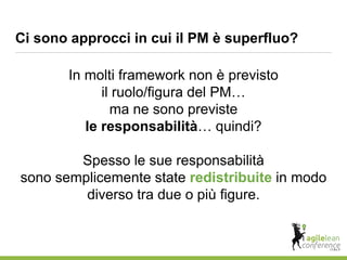 Ci sono approcci in cui il PM è superfluo?
In molti framework non è previsto
il ruolo/figura del PM…
ma ne sono previste
le responsabilità… quindi?
Spesso le sue responsabilità
sono semplicemente state redistribuite in modo
diverso tra due o più figure.
 