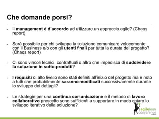 - Il management è d’accordo ad utilizzare un approccio agile? (Chaos
report)
- Sarà possibile per chi sviluppa la soluzione comunicare velocemente
con il Business e/o con gli utenti finali per tutta la durata del progetto?
(Chaos report)
- Ci sono vincoli tecnici, contrattuali o altro che impedisca di suddividere
la soluzione in sotto-prodotti?
- I requisiti di alto livello sono stati definiti all’inizio del progetto ma è noto
a tutti che probabilmente saranno modificati successivamente durante
lo sviluppo dei dettagli?
- Le strategie per una continua comunicazione e il metodo di lavoro
collaborativo prescelto sono sufficienti a supportare in modo chiaro lo
sviluppo iterativo della soluzione?
Che domande porsi?
 