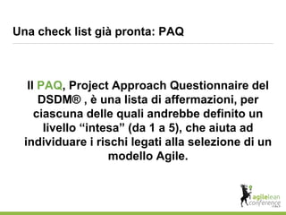 Il PAQ, Project Approach Questionnaire del
DSDM® , è una lista di affermazioni, per
ciascuna delle quali andrebbe definito un
livello “intesa” (da 1 a 5), che aiuta ad
individuare i rischi legati alla selezione di un
modello Agile.
Una check list già pronta: PAQ
 