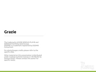 Grazie
The trademarks LEGO® SERIOUS PLAY® and
SERIOUS PLAY® by LEGO Group.
DSDM® is a trademark registered by DSDM®
Consortium
For photo/images credits please refer to the
specific slide.
Other material on this presentation is distributed
under Creative Common license v3 BY-ND-NC by
Simone Onofri. Please contact the author for
specific needs.
 