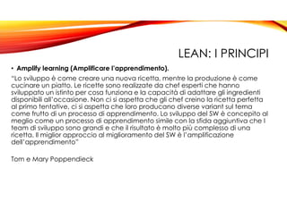 LEAN: I PRINCIPI
• Amplify learning (Amplificare l’apprendimento).
“Lo sviluppo è come creare una nuova ricetta, mentre la produzione è come
cucinare un piatto. Le ricette sono realizzate da chef esperti che hanno
sviluppato un istinto per cosa funziona e la capacità di adattare gli ingredienti
disponibili all’occasione. Non ci si aspetta che gli chef creino la ricetta perfetta
al primo tentative, ci si aspetta che loro producano diverse variant sul tema
come frutto di un processo di apprendimento. Lo sviluppo del SW è concepito al
meglio come un processo di apprendimento simile con la sfida aggiuntiva che I
team di sviluppo sono grandi e che il risultato è molto più complesso di una
ricetta. Il miglior approccio al miglioramento del SW è l’amplificazione
dell’apprendimento”
Tom e Mary Poppendieck
 