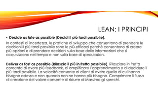 LEAN: I PRINCIPI
• Decide as late as possible (Decidi il più tardi possibile).
In contesti di incertezza, le pratiche di sviluppo che consentono di prendere le
decisioni il più tardi possibile sono le più efficaci perchè consentono di creare
più opzioni e di prendere decisioni sulla base delle informazioni che si
acquisiscono nel tempo e non sulla base di speculazioni.
Deliver as fast as possible (Rilascia il più in fretta possibile). Rilasciare in fretta
consente di avere più feedback, di amplificare l’apprendimento e di decidere il
più tardi possibile. La velocità consente ai client di avere quello di cui hanno
bisogno adesso e non quando non ne hanno più bisogno. Comprimere il flusso
di creazione del valore consente di ridurre al Massimo gli sprechi.
 