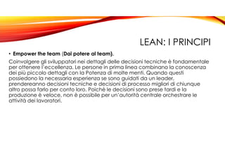 LEAN: I PRINCIPI
• Empower the team (Dai potere al team).
Coinvolgere gli sviluppatori nei dettagli delle decisioni tecniche è fondamentale
per ottenere l’eccellenza. Le persone in prima linea combinano la conoscenza
dei più piccolo dettagli con la Potenza di molte menti. Quando questi
possiedono la necessaria esperienza se sono guidati da un leader,
prendereanno decisioni tecniche e decisioni di processo migliori di chiunque
altro possa farlo per conto loro. Poichè le decisioni sono prese tardi e la
produzione è veloce, non è possibile per un’autorità centrale orchestrare le
attività dei lavoratori.
 