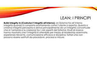 LEAN: I PRINCIPI
Build Integrity In (Costruisci l’ntegrità all’interno). Un Sistema ha all’interno
integrità quando si comporta esattamente come l’utente si aspetta. Questa si
chiama integrità percepita e deriva principalmente da un’integrità concettuale
che è l’armonia e la coesione tra I vari aspetti del Sistema. Studi di ricerca
hanno mostrato che l’integrità è ottenibile per mezzo di leadership assennata,
esperienza rilevante, comunicazione efficace e disciplina; fattori che non
possono essere sostituiti da procedure, processi e misure.
 
