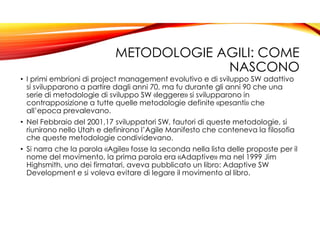 METODOLOGIE AGILI: COME
NASCONO
• I primi embrioni di project management evolutivo e di sviluppo SW adattivo
si svilupparono a partire dagli anni 70, ma fu durante gli anni 90 che una
serie di metodologie di sviluppo SW «leggere» si svilupparono in
contrapposizione a tutte quelle metodologie definite «pesanti» che
all’epoca prevalevano.
• Nel Febbraio del 2001,17 sviluppatori SW, fautori di queste metodologie, si
riunirono nello Utah e definirono l’Agile Manifesto che conteneva la filosofia
che queste metodologie condividevano.
• Si narra che la parola «Agile» fosse la seconda nella lista delle proposte per il
nome del movimento, la prima parola era «Adaptive» ma nel 1999 Jim
Highsmith, uno dei firmatari, aveva pubblicato un libro: Adaptive SW
Development e si voleva evitare di legare il movimento al libro.
 