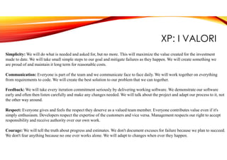 XP: I VALORI
Simplicity: We will do what is needed and asked for, but no more. This will maximize the value created for the investment
made to date. We will take small simple steps to our goal and mitigate failures as they happen. We will create something we
are proud of and maintain it long term for reasonable costs.
Communication: Everyone is part of the team and we communicate face to face daily. We will work together on everything
from requirements to code. We will create the best solution to our problem that we can together.
Feedback: We will take every iteration commitment seriously by delivering working software. We demonstrate our software
early and often then listen carefully and make any changes needed. We will talk about the project and adapt our process to it, not
the other way around.
Respect: Everyone gives and feels the respect they deserve as a valued team member. Everyone contributes value even if it's
simply enthusiasm. Developers respect the expertise of the customers and vice versa. Management respects our right to accept
responsibility and receive authority over our own work.
Courage: We will tell the truth about progress and estimates. We don't document excuses for failure because we plan to succeed.
We don't fear anything because no one ever works alone. We will adapt to changes when ever they happen.
 