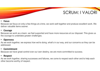 SCRUM: I VALORI
• Focus
Because we focus on only a few things at a time, we work well together and produce excellent work. We
deliver valuable items sooner.
• Courage
Because we work as a team, we feel supported and have more resources at our disposal. This gives us
the courage to undertake greater challenges.
• Openness
As we work together, we express how we're doing, what's in our way, and our concerns so they can be
addressed.
• Commitment
Because we have great control over our own destiny, we are more committed to success.
• Respect
As we work together, sharing successes and failures, we come to respect each other and to help each
other become worthy of respect.
 