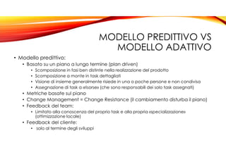 MODELLO PREDITTIVO VS
MODELLO ADATTIVO
• Modello predittivo:
• Basato su un piano a lungo termine (plan driven)
• Scomposizione in fasi ben distinte nella realizzazione del prodotto
• Scomposizione a monte in task dettagliati
• Visione di insieme generalmente risiede in una o poche persone e non condivisa
• Assegnazione di task a «risorse» (che sono responsabili dei solo task assegnati)
• Metriche basate sul piano
• Change Management = Change Resistance (il cambiamento disturba il piano)
• Feedback del team:
• Limitato alla conoscenza del proprio task e alla propria «specializzazione»
(ottimizzazione locale)
• Feedback del cliente:
• solo al termine degli sviluppi
 