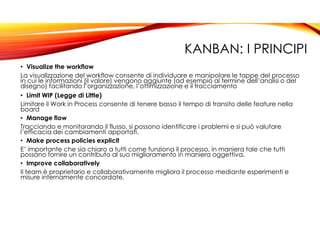 KANBAN: I PRINCIPI
• Visualize the workflow
La visualizzazione del workflow consente di individuare e manipolare le tappe del processo
in cui le informazioni (il valore) vengono aggiunte (ad esempio al termine dell’analisi o del
disegno) facilitando l’organizzazione, l’ottimizzazione e il tracciamento
• Limit WIP (Legge di Little)
Limitare il Work in Process consente di tenere basso il tempo di transito delle feature nella
board
• Manage flow
Tracciando e monitorando il flusso, si possono identificare i problemi e si può valutare
l’efficacia dei cambiamenti apportati.
• Make process policies explicit
E’ importante che sia chiaro a tutti come funziona il processo, in maniera tale che tutti
possano fornire un contributo al suo miglioramento in maniera oggettiva.
• Improve collaboratively
Il team è proprietario e collaborativamente migliora il processo mediante esperimenti e
misure internamente concordate.
 