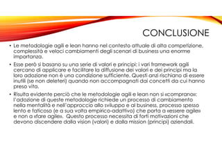 CONCLUSIONE
• Le metodologie agili e lean hanno nel contesto attuale di alta competizione,
complessità e veloci cambiamenti degli scenari di business una enorme
importanza.
• Esse però si basano su una serie di valori e principi: i vari framework agili
cercano di applicare e facilitare la diffusione dei valori e dei principi ma la
loro adozione non è una condizione sufficiente. Questi anzi rischiano di essere
inutili (se non deleteri) quando non accompagnati dai concetti da cui hanno
preso vita.
• Risulta evidente perciò che le metodologie agili e lean non si «comprano»:
l’adozione di queste metodologie richiede un processo di cambiamento
nella mentalità e nell’approccio allo sviluppo e al business, processo spesso
lento e faticoso (e a sua volta empirico-adattivo) che porta a «essere agile»
e non a «fare agile». Questo processo necessita di forti motivazioni che
devono discendere dalla vision (valori) e dalla mission (principi) aziendali.
 
