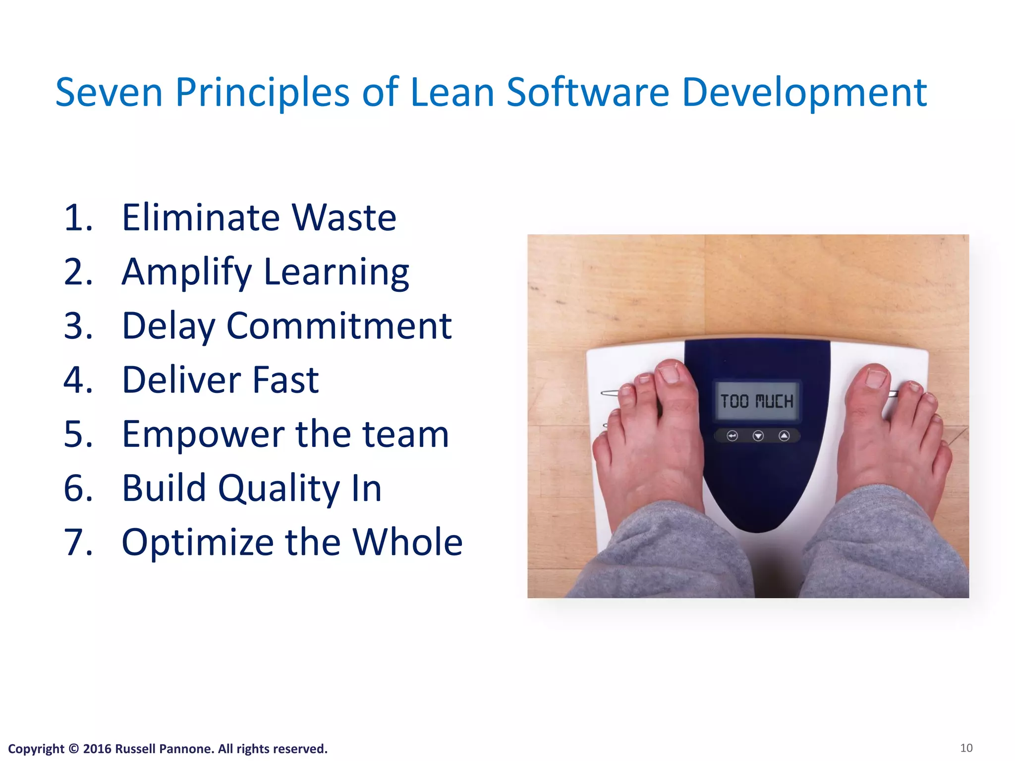 10
Seven Principles of Lean Software Development
1. Eliminate Waste
2. Amplify Learning
3. Delay Commitment
4. Deliver Fast
5. Empower the team
6. Build Quality In
7. Optimize the Whole
Copyright © 2016 Russell Pannone. All rights reserved.
 