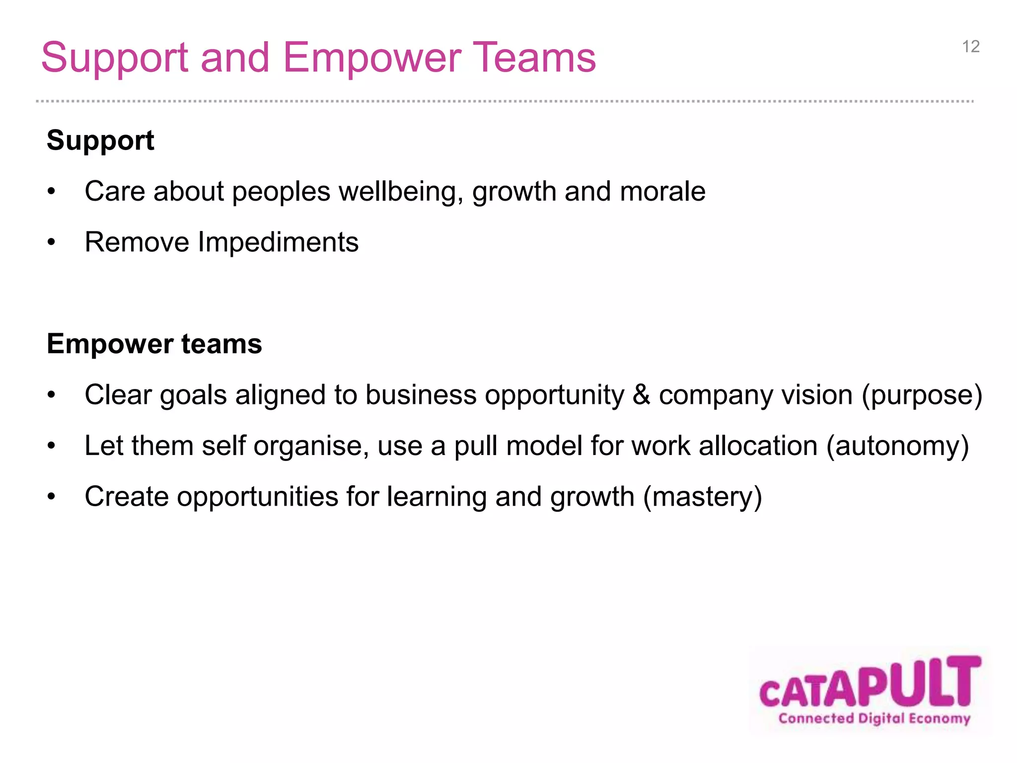 Support and Empower Teams 
Support 
• Care about peoples wellbeing, growth and morale 
• Remove Impediments 
12 
Empower teams 
• Clear goals aligned to business opportunity & company vision (purpose) 
• Let them self organise, use a pull model for work allocation (autonomy) 
• Create opportunities for learning and growth (mastery) 
 