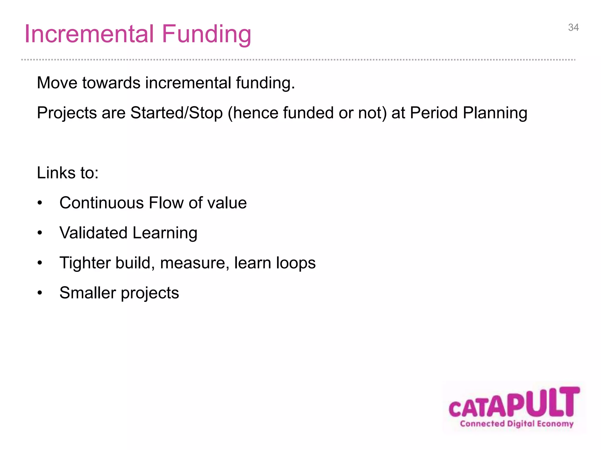 Incremental Funding 34 
Move towards incremental funding. 
Projects are Started/Stop (hence funded or not) at Period Planning 
Links to: 
• Continuous Flow of value 
• Validated Learning 
• Tighter build, measure, learn loops 
• Smaller projects 
 