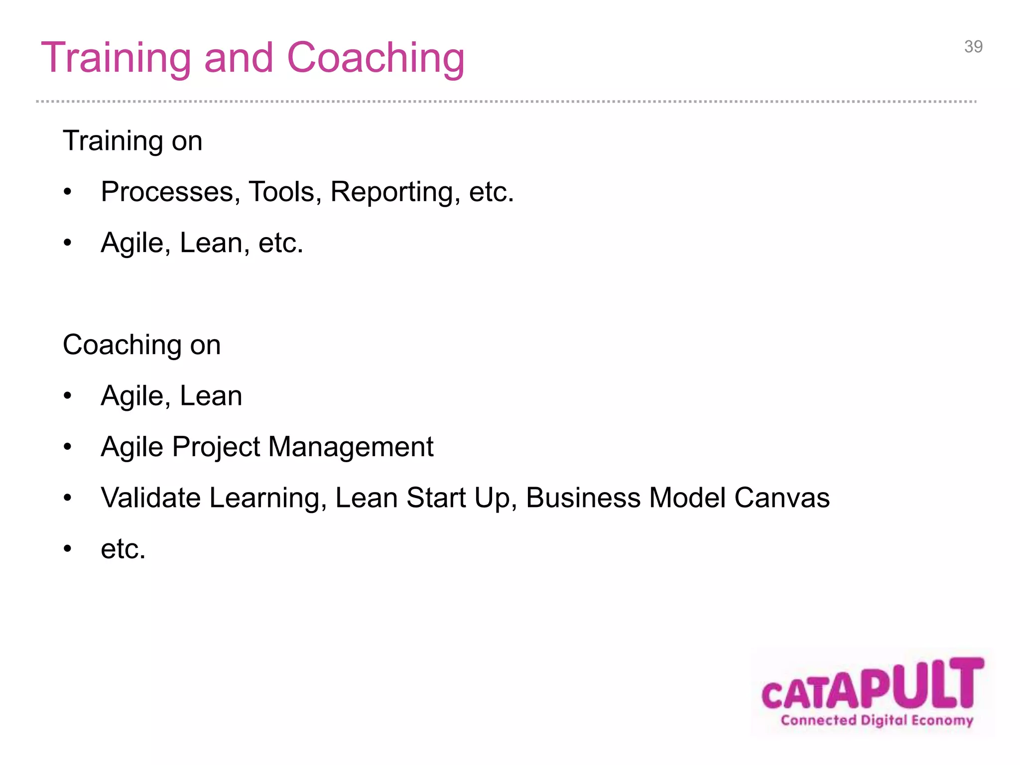 Training and Coaching 39 
Training on 
• Processes, Tools, Reporting, etc. 
• Agile, Lean, etc. 
Coaching on 
• Agile, Lean 
• Agile Project Management 
• Validate Learning, Lean Start Up, Business Model Canvas 
• etc. 
 
