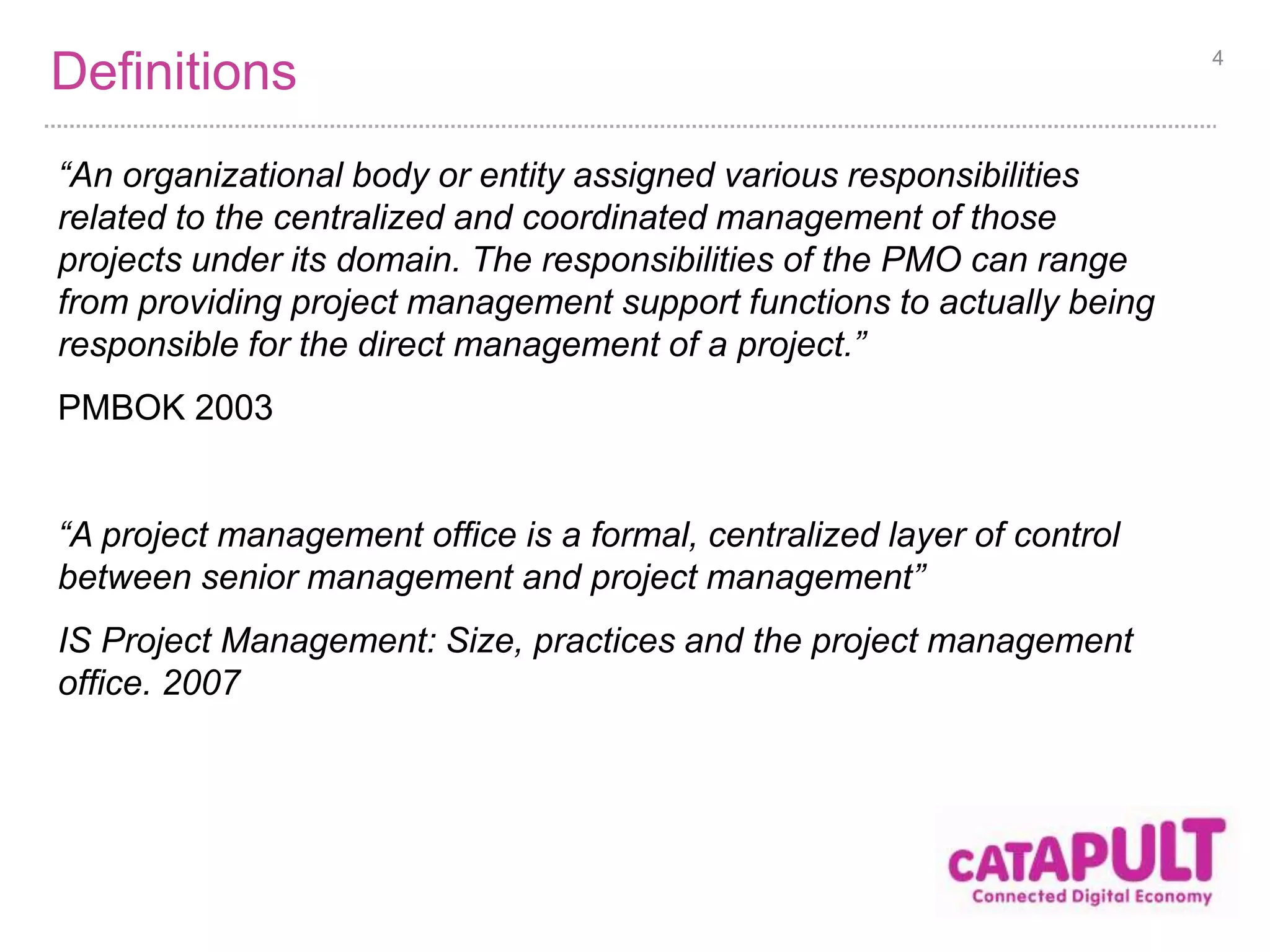 Definitions 4 
“An organizational body or entity assigned various responsibilities 
related to the centralized and coordinated management of those 
projects under its domain. The responsibilities of the PMO can range 
from providing project management support functions to actually being 
responsible for the direct management of a project.” 
PMBOK 2003 
“A project management office is a formal, centralized layer of control 
between senior management and project management” 
IS Project Management: Size, practices and the project management 
office. 2007 
 
