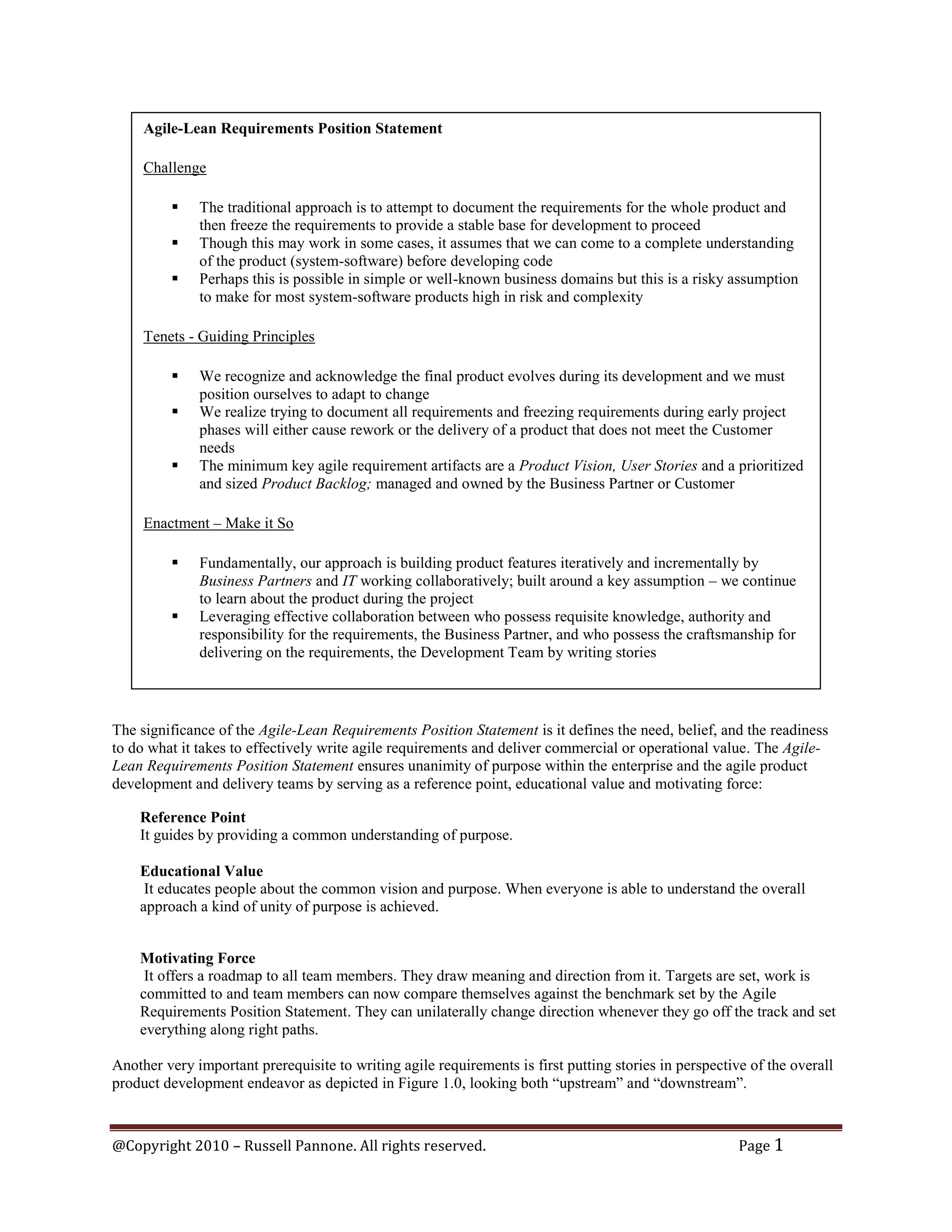 Agile-Lean Requirements Position Statement

     Challenge

             The traditional approach is to attempt to document the requirements for the whole product and
              then freeze the requirements to provide a stable base for development to proceed
             Though this may work in some cases, it assumes that we can come to a complete understanding
              of the product (system-software) before developing code
             Perhaps this is possible in simple or well-known business domains but this is a risky assumption
              to make for most system-software products high in risk and complexity

     Tenets - Guiding Principles

             We recognize and acknowledge the final product evolves during its development and we must
              position ourselves to adapt to change
             We realize trying to document all requirements and freezing requirements during early project
              phases will either cause rework or the delivery of a product that does not meet the Customer
              needs
             The minimum key agile requirement artifacts are a Product Vision, User Stories and a prioritized
              and sized Product Backlog; managed and owned by the Business Partner or Customer

     Enactment – Make it So

             Fundamentally, our approach is building product features iteratively and incrementally by
              Business Partners and IT working collaboratively; built around a key assumption – we continue
              to learn about the product during the project
             Leveraging effective collaboration between who possess requisite knowledge, authority and
              responsibility for the requirements, the Business Partner, and who possess the craftsmanship for
              delivering on the requirements, the Development Team by writing stories




The significance of the Agile-Lean Requirements Position Statement is it defines the need, belief, and the readiness
to do what it takes to effectively write agile requirements and deliver commercial or operational value. The Agile-
Lean Requirements Position Statement ensures unanimity of purpose within the enterprise and the agile product
development and delivery teams by serving as a reference point, educational value and motivating force:

    Reference Point
    It guides by providing a common understanding of purpose.

    Educational Value
     It educates people about the common vision and purpose. When everyone is able to understand the overall
    approach a kind of unity of purpose is achieved.


    Motivating Force
     It offers a roadmap to all team members. They draw meaning and direction from it. Targets are set, work is
    committed to and team members can now compare themselves against the benchmark set by the Agile
    Requirements Position Statement. They can unilaterally change direction whenever they go off the track and set
    everything along right paths.

Another very important prerequisite to writing agile requirements is first putting stories in perspective of the overall
product development endeavor as depicted in Figure 1.0, looking both “upstream” and “downstream”.



@Copyright 2010 – Russell Pannone. All rights reserved.                                                 Page 1
 